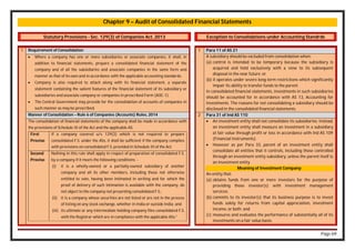Page 69
Chapter 9 – Audit of Consolidated Financial Statements
Statutory Provisions - Sec. 129(3) of Companies Act, 2013
1 Requirement of Consolidation
 Where a company has one or more subsidiaries or associate companies, it shall, in
addition to financial statements, prepare a consolidated financial statement of the
company and of all the subsidiaries and associate companies in the same form and
manner as that of its own and in accordance with the applicable accounting standards.
 Company is also required to attach along with its financial statement, a separate
statement containing the salient features of the financial statement of its subsidiary or
subsidiaries and associate company or companies in prescribed Form (AOC-1).
 The Central Government may provide for the consolidation of accounts of companies in
such manner as may be prescribed.
Manner of Consolidation – Rule 6 of Companies (Accounts) Rules, 2014
The consolidation of financial statements of the company shall be made in accordance with
the provisions of Schedule III of the Act and the applicable AS.
First
Proviso
If a company covered u/s 129(3) which is not required to prepare
consolidated F.S. under the ASs, it shall be sufficient if the company complies
with provisions on consolidated F.S. provided in Schedule III of the Act.
Second
Proviso
Nothing in this rule shall apply in respect of preparation of consolidated F.S.
by a company if it meets the following conditions: -
(i) it is a wholly-owned or a partially-owned subsidiary of another
company and all its other members, including those not otherwise
entitled to vote, having been intimated in writing and for which the
proof of delivery of such intimation is available with the company, do
not object to the company not presenting consolidated F.S.;
(ii) it is a company whose securities are not listed or are not in the process
of listing on any stock exchange, whether in India or outside India; and
(iii) its ultimate or any intermediate holding company files consolidated F.S.
with the Registrar which are in compliance with the applicable ASs.”
.
Exception to Consolidations under Accounting Standrds
1 Para 11 of AS 21
A subsidiary should be excluded from consolidation when:
(a) control is intended to be temporary because the subsidiary is
acquired and held exclusively with a view to its subsequent
disposal in the near future; or
(b) it operates under severe long-term restrictions which significantly
impair its ability to transfer funds to the parent.
In consolidated financial statements, investments in such subsidiaries
should be accounted for in accordance with AS 13, Accounting for
Investments. The reasons for not consolidating a subsidiary should be
disclosed in the consolidated financial statements.
2 Para 31 of Ind AS 110
 An investment entity shall not consolidate its subsidiaries. Instead,
an investment entity shall measure an investment in a subsidiary
at fair value through profit or loss in accordance with Ind AS 109
(Financial Instruments).
 However as per Para 33, parent of an investment entity shall
consolidate all entities that it controls, including those controlled
through an investment entity subsidiary, unless the parent itself is
an investment entity
Meaning of Investment Company:
An entity that:
(a) obtains funds from one or more investors for the purpose of
providing those investor(s) with investment management
services;
(b) commits to its investor(s) that its business purpose is to invest
funds solely for returns from capital appreciation, investment
income, or both; and
(c) measures and evaluates the performance of substantially all of its
investments on a fair value basis.
 