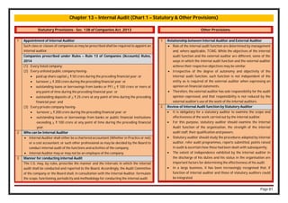 Page 81
Chapter 13 – Internal Audit (Chart 1 – Statutory & Other Provisions)
Statutory Provisions - Sec. 138 of Companies Act, 2013
1 Appointment of Internal Auditor
Such class or classes of companies as may be prescribed shall be required to appoint an
internal auditor.
Companies prescribed under Rules – Rule 13 of Companies (Accounts) Rules,
2014
(1) Every listed company;
(2) Every unlisted public company having-
 paid up share capital > ₹ 50 crore during the preceding financial year; or
 turnover > ₹ 200 crore during the preceding financial year; or
 outstanding loans or borrowings from banks or PFI > ₹ 100 crore or more at
any point of time during the preceding financial year; or
 outstanding deposits of > ₹ 25 crore at any point of time during the preceding
financial year; and
(3) Every private company having-
 turnover > ₹ 200 crore during the preceding financial year; or
 outstanding loans or borrowings from banks or public financial institutions
exceeding > ₹ 100 crore at any point of time during the preceding financial
year.
2 Who can be Internal Auditor
 Internal Auditor shall either be a chartered accountant (Whether in Practice or not)
or a cost accountant, or such other professional as may be decided by the Board to
conduct internal audit of the functions and activities of the company.
 Internal Auditor may or may not be an employee of the company.
3 Manner for conducting internal Audit
The C.G. may, by rules, prescribe the manner and the intervals in which the internal
audit shall be conducted and reported to the Board. Accordingly, the Audit Committee
of the company or the Board shall, in consultation with the Internal Auditor, formulate
the scope, functioning, periodicity and methodology for conducting the internal audit.
Other Provisions
1 Relationship between Internal Auditor and External Auditor
 Role of the internal audit function are determined by management
and, where applicable, TCWG. While the objectives of the internal
audit function and the external auditor are different, some of the
ways in which the internal audit function and the external auditor
achieve their respective objectives may be similar.
 Irrespective of the degree of autonomy and objectivity of the
internal audit function, such function is not independent of the
entity as is required of the external auditor when expressing an
opinion on financial statements.
 Therefore, the external auditor has sole responsibility for the audit
opinion expressed, and that responsibility is not reduced by the
external auditor’s use of the work of the internal auditors.
2 Review of Internal Audit function by Statutory Auditor
 It is obligatory for a statutory auditor to examine the scope and
effectiveness of the work carried out by the internal auditor.
 For this purpose, statutory auditor should examine the Internal
Audit function of the organisation, the strength of the internal
audit staff, their qualification and powers.
 Statutory auditor should study the procedures adopted by internal
auditor, refer audit programmes, reports submitted, points raised
in audit & ascertain how these had been dealt with subsequently.
 The extent of independence exhibited by the internal auditor in
the discharge of his duties and his status in the organisation are
important factors for determining the effectiveness of his audit.
 In a large business, it has been increasingly recognised that, if
function of internal auditor and those of statutory auditors could
be integrated.
 