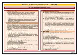 Page 89
Chapter 15 “Audit under Fiscal Laws” (Chart 4 – GST Audit)
GST Audit - Planning, Programming and Execution
3 GST Audit in Computerised Environment
 Compliances under the GST law are dependent upon technology because of large
numbers of transactions. In the GST regime, Information Systems have become an
integral part of a business entity day-to-day operation, such as return filing,
payment of taxes, rectification of returns filed, reconciliation of multiple returns
GSTR 1, GSTR 2A, GSTR 3B, e-Way Bill, GSTR 9 etc.
 The primary responsibility of the GST Auditor is to assess the entire CIS
environment and get macro perspective of data availability and systems
reliability.
 GST audit processes for big size entities is carried out by using Computer Systems
and Technology. For example, verification for the matching of Input Tax Credit
availed with the Outward Supply declared by the supplier being large in numbers,
cannot be done manually. Hence different computerized tools and methods have
to be used for the purpose.
 So, it may be concluded that computerized tools and methods have to be used for
conducting the GST audit. At the same time, it is important that the GST auditor is
aware of CIS Environment, and the audit risks involved therein.
4 Audit Planning
The auditors should obtain an understanding of the organization processes w.r.t.:
(i) accounting of Transactions
(ii) reporting to the GSTN Portal
(iii) reconciliation of filed data and
(iv) internal control systems implemented
In planning the portions of the audit which may be affected by the client's CIS
environment, the auditors should obtain an understanding of the significance and
complexity of the CIS activities and the availability of data for use in the audit.
Before starting his wok, the GST Auditor shall conduct a preliminary review to assess
the CIS controls and the risks that could impact his work by considering the following
points:
(i) Knowledge of the Business
(ii) Understanding the technology deployed
(iii) Understanding Internal Control System
(iv) Risk assessment and Materiality
1 Preparation for GST Audit
Steps auditor can take in connection with the GST audit may be listed as below:
1. Applicability of the GST audit to be informed to the concerned assessee.
2. Confirm the eligibility to be the GST auditor under the related legislation.
3. Understand the nature of business, the products or services, requirements of
records to be maintained, and advise the client to maintain accounts & records so
required.
4. Prepare a questionnaire to understand the operations/activities of the auditee.
5. Preparation of the detailed audit program and list of records to be verified.
6. Host of relevant reconciliations.
2 Audit approach under GST Audit
No specified approach is required for conducting GST audit. Audit may be conducted
on the basis of approach followed in Tax Audit u/s 44AB of the Income-tax Act and
audit under the Companies Act, 2013. GST Auditor is not required to express his
opinion on true and fair view of the financials when it is audited by others.
In any case, he is required to certify the correctness and completeness of certain
reconciled data.
1. Various methods that can be followed are listed below:
2. Obtaining knowledge of business & comparing them with similar businesses;
3. Preparing a master file of the clients (permanent master file);
4. Discussing on with the audit team on the methodology to proceed with the audit;
5. Studying and evaluating systems (including business systems) and internal
control of the business entity;
6. Assessing the audit risks and deploying of suitable personnel;
7. Assessing the risk appetite of the business entity;
8. Preparing of an audit plan/audit program and conducting the audit accordingly;
9. Reviewing meetings with the audit team;
10. Drawing conclusions on the basis of audit evidence;
11. Obtaining various management certificates;
12. Reporting the observations in the prescribed statutory format, if any, or evolving
a suitable format of reporting;
13. Maintaining Audit working papers file (Filing of documents either in permanent
file or working papers file);
14. Concluding the audit and intimating the management.
 