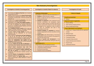 Page 95
Non-Statutory Investigations
Investigation on behalf of incoming partner
(a) Ascertaining the history of the firm since inception
and growth of the firm.
(b) Studies of the provisions of the Deed of Partnership,
particularly for composition of partners, their capital
contribution, drawing rights, retirement benefits, job
allocation, etc.
(c) Scrutiny of the record of profitability of the firm’s
business over a suitable number of years
(d) Examination of the asset and liability position to
determine the tangible asset, investment, appraisal of
the value of intangibles like goodwill, know-how,
patents, etc. including contingent liabilities and those
for pending tax assessment.
(e) Assess position of order at hand and the range and
quality of clientele should be thoroughly examined
under which the firm is presently operating.
(f) Scrutinize terms of loan finance to assess its
usefulness and the implication for the overall
financial position.
(g) Study important contractual and legal obligations.
It may be the case that the firm has standing
agreement with the employees as regards salary and
wages, bonus, gratuity and other incidental benefits.
(h) Study the composition and quality of key
personnel employed by the firm and any likelihood
of their leaving the organisation.
(i) Ascertain reasons for the offer of admission to a
new partner and it should be determined whether the
same synchronizes with the retirement of any senior
partner whose association may have had
considerable impact having on the firm’s successes.
(j) Appraisal of the record of capital employed and
the rate of returns. It is necessary to have a
comparison with alternative business avenues for
investments.
(k) Ascertain manner of computation of goodwill on
admission as also on retirement, if any.
(l) Examine whether any special clause exist in the
Deed of Partnership to allow admission in future a
new partner.
Investigation on behalf of Bank for advances
1 Collection of Information
Investigator is required to collect the information w.r.t.
 Purpose for which the loan is required
 Manner in which the borrower proposed to invest
the amount of the loan.
 Schedule of repayment of loan submitted by the
borrower, particularly, the assumptions made
therein as regards amounts of profits that will be
earned in cash and the amount of cash that would
be available for the repayment of loan to confirm
that they are reasonable and valid in the
circumstances of the case.
 Financial standing and reputation for business
integrity enjoyed by the directors and officers of the
company.
 Authorisation under Memorandum or the Articles
of Association to borrow money for the purpose for
which the loan will be used.
 History of growth and development of the
company and its performance during the past five
years.
2 Examination of F.S.
Examination of financial statement involves:
 Preparation of a condensed income statement
 Computation of Relevant Ratios
 Break-up of annual sales
 Schedule of assets and liabilities
Investigation of Frauds
TYPES OF FRAUDS
1 Fraud for personal Gain
 Bribery
2 Corporate Frauds/ Irregularities
 Advance Billing
 Shell/ Dummy Company Schemes
 Money Laundering Activities
3 Fraud at Operational Level Employees
 Tampering of Cheques/Drafts/On-line payments/
receipts
 Off Book Frauds
 Cash Misappropriation
 Teeming and Lading
 Fraudulent Disbursements
 Expense Reimbursement Schemes
 Payroll Fraud
 Commission Schemes
 
