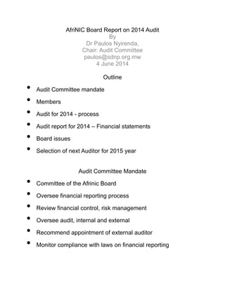 AfriNIC Board Report on 2014 Audit
By
Dr Paulos Nyirenda,
Chair: Audit Committee
paulos@sdnp.org.mw
4 June 2014
Outline
• Audit Committee mandate
• Members
• Audit for 2014 - process
• Audit report for 2014 – Financial statements
• Board issues
• Selection of next Auditor for 2015 year
Audit Committee Mandate
• Committee of the Afrinic Board
• Oversee financial reporting process
• Review financial control, risk management
• Oversee audit, internal and external
• Recommend appointment of external auditor
• Monitor compliance with laws on financial reporting
 