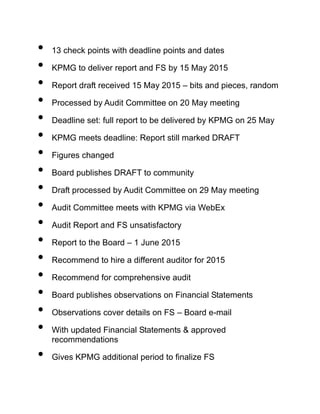 • 13 check points with deadline points and dates
• KPMG to deliver report and FS by 15 May 2015
• Report draft received 15 May 2015 – bits and pieces, random
• Processed by Audit Committee on 20 May meeting
• Deadline set: full report to be delivered by KPMG on 25 May
• KPMG meets deadline: Report still marked DRAFT
• Figures changed
• Board publishes DRAFT to community
• Draft processed by Audit Committee on 29 May meeting
• Audit Committee meets with KPMG via WebEx
• Audit Report and FS unsatisfactory
• Report to the Board – 1 June 2015
• Recommend to hire a different auditor for 2015
• Recommend for comprehensive audit
• Board publishes observations on Financial Statements
• Observations cover details on FS – Board e-mail
• With updated Financial Statements & approved
recommendations
• Gives KPMG additional period to finalize FS
 