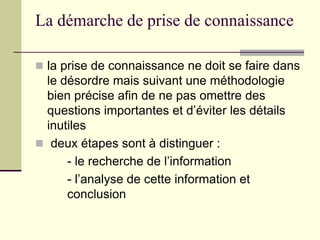 La démarche de prise de connaissance
 la prise de connaissance ne doit se faire dans
le désordre mais suivant une méthodologie
bien précise afin de ne pas omettre des
questions importantes et d’éviter les détails
inutiles
 deux étapes sont à distinguer :
- le recherche de l’information
- l’analyse de cette information et
conclusion
 
