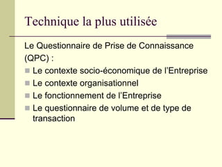 Technique la plus utilisée
Le Questionnaire de Prise de Connaissance
(QPC) :
 Le contexte socio-économique de l’Entreprise
 Le contexte organisationnel
 Le fonctionnement de l’Entreprise
 Le questionnaire de volume et de type de
transaction
 