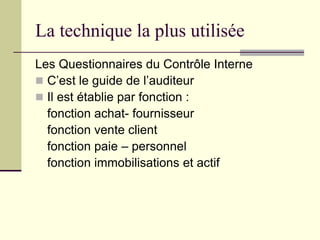 La technique la plus utilisée
Les Questionnaires du Contrôle Interne
 C’est le guide de l’auditeur
 Il est établie par fonction :
fonction achat- fournisseur
fonction vente client
fonction paie – personnel
fonction immobilisations et actif
 