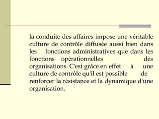 la conduite des affaires impose une véritable
culture de contrôle diffusée aussi bien dans
les fonctions administratives que dans les
fonctions opérationnelles des
organisations. C'est grâce en effet à une
culture de contrôle qu'il est possible de
renforcer la résistance et la dynamique d'une
organisation.
 