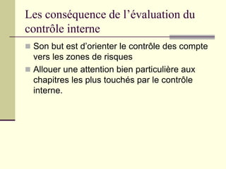 Les conséquence de l’évaluation du
contrôle interne
 Son but est d’orienter le contrôle des compte
vers les zones de risques
 Allouer une attention bien particulière aux
chapitres les plus touchés par le contrôle
interne.
 