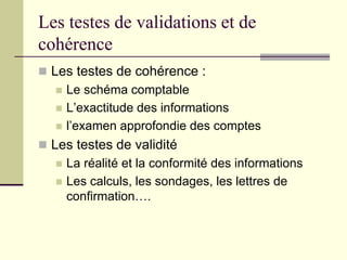 Les testes de validations et de
cohérence
 Les testes de cohérence :
 Le schéma comptable
 L’exactitude des informations
 l’examen approfondie des comptes
 Les testes de validité
 La réalité et la conformité des informations
 Les calculs, les sondages, les lettres de
confirmation….
 
