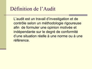 Définition de l’Audit
L’audit est un travail d’investigation et de
contrôle selon un méthodologie rigoureuse
afin de formuler une opinion motivée et
indépendante sur le degré de conformité
d’une situation réelle à une norme ou à une
référence.
 