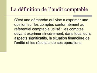 La définition de l’audit comptable
C’est une démarche qui vise à exprimer une
opinion sur les comptes conformément au
référentiel comptable utilisé : les comptes
devant exprimer sincèrement, dans tous leurs
aspects significatifs, la situation financière de
l'entité et les résultats de ses opérations.
 