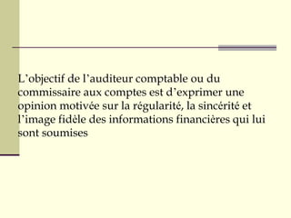 L’objectif de l’auditeur comptable ou du
commissaire aux comptes est d’exprimer une
opinion motivée sur la régularité, la sincérité et
l’image fidèle des informations financières qui lui
sont soumises
 