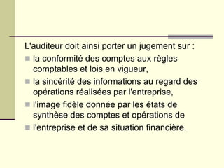 L'auditeur doit ainsi porter un jugement sur :
 la conformité des comptes aux règles
comptables et lois en vigueur,
 la sincérité des informations au regard des
opérations réalisées par l'entreprise,
 l'image fidèle donnée par les états de
synthèse des comptes et opérations de
 l'entreprise et de sa situation financière.
 