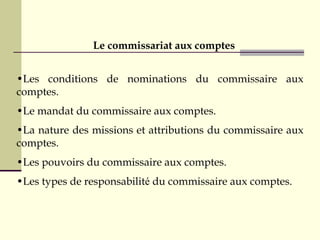 •Les conditions de nominations du commissaire aux
comptes.
•Le mandat du commissaire aux comptes.
•La nature des missions et attributions du commissaire aux
comptes.
•Les pouvoirs du commissaire aux comptes.
•Les types de responsabilité du commissaire aux comptes.
Le commissariat aux comptes
 