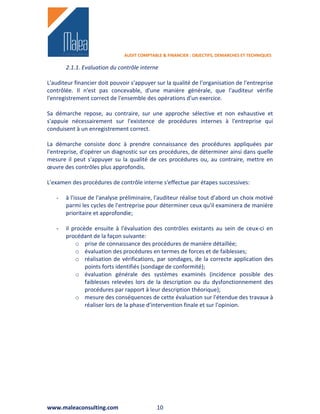 AUDIT COMPTABLE & FINANCIER : OBJECTIFS, DEMARCHES ET TECHNIQUES

       2.1.1. Evaluation du contrôle interne

L'auditeur financier doit pouvoir s'appuyer sur la qualité de l'organisation de l'entreprise
contrôlée. Il n'est pas concevable, d'une manière générale, que l'auditeur vérifie
l'enregistrement correct de l'ensemble des opérations d'un exercice.

Sa démarche repose, au contraire, sur une approche sélective et non exhaustive et
s'appuie nécessairement sur l'existence de procédures internes à l'entreprise qui
conduisent à un enregistrement correct.

La démarche consiste donc à prendre connaissance des procédures appliquées par
l'entreprise, d'opérer un diagnostic sur ces procédures, de déterminer ainsi dans quelle
mesure il peut s'appuyer su la qualité de ces procédures ou, au contraire, mettre en
œuvre des contrôles plus approfondis.

L'examen des procédures de contrôle interne s'effectue par étapes successives:

   -   à l'issue de l'analyse préliminaire, l'auditeur réalise tout d'abord un choix motivé
       parmi les cycles de l'entreprise pour déterminer ceux qu'il examinera de manière
       prioritaire et approfondie;

   -   il procède ensuite à l'évaluation des contrôles existants au sein de ceux-ci en
       procédant de la façon suivante:
           o prise de connaissance des procédures de manière détaillée;
           o évaluation des procédures en termes de forces et de faiblesses;
           o réalisation de vérifications, par sondages, de la correcte application des
               points forts identifiés (sondage de conformité);
           o évaluation générale des systèmes examinés (incidence possible des
               faiblesses relevées lors de la description ou du dysfonctionnement des
               procédures par rapport à leur description théorique);
           o mesure des conséquences de cette évaluation sur l'étendue des travaux à
               réaliser lors de la phase d'intervention finale et sur l'opinion.




www.maleaconsulting.com                      10
 