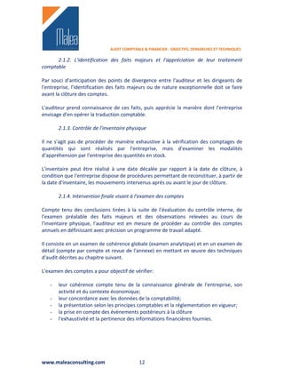 AUDIT COMPTABLE & FINANCIER : OBJECTIFS, DEMARCHES ET TECHNIQUES

      2.1.2. L'identification des faits majeurs et l'appréciation de leur traitement
comptable

Par souci d'anticipation des points de divergence entre l'auditeur et les dirigeants de
l'entreprise, l'identification des faits majeurs ou de nature exceptionnelle doit se faire
avant la clôture des comptes.

L'auditeur prend connaissance de ces faits, puis apprécie la manière dont l'entreprise
envisage d'en opérer la traduction comptable.

       2.1.3. Contrôle de l'inventaire physique

Il ne s'agit pas de procéder de manière exhaustive à la vérification des comptages de
quantités qui sont réalisés par l'entreprise, mais d'examiner les modalités
d'appréhension par l'entreprise des quantités en stock.

L'inventaire peut être réalisé à une date décalée par rapport à la date de clôture, à
condition que l'entreprise dispose de procédures permettant de reconstituer, à partir de
la date d'inventaire, les mouvements intervenus après ou avant le jour de clôture.

       2.1.4. Intervention finale visant à l'examen des comptes

Compte tenu des conclusions tirées à la suite de l'évaluation du contrôle interne, de
l'examen préalable des faits majeurs et des observations relevées au cours de
l'inventaire physique, l'auditeur est en mesure de procéder au contrôle des comptes
annuels en définissant avec précision un programme de travail adapté.

Il consiste en un examen de cohérence globale (examen analytique) et en un examen de
détail (compte par compte et revue de l'annexe) en mettant en œuvre des techniques
d'audit décrites au chapitre suivant.

L'examen des comptes a pour objectif de vérifier:

   -   leur cohérence compte tenu de la connaissance générale de l'entreprise, son
       activité et du contexte économique;
   -   leur concordance avec les données de la comptabilité;
   -   la présentation selon les principes comptables et la réglementation en vigueur;
   -   la prise en compte des évènements postérieurs à la clôture
   -   l'exhaustivité et la pertinence des informations financières fournies.




www.maleaconsulting.com                     12
 