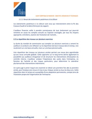 AUDIT COMPTABLE & FINANCIER : OBJECTIFS, DEMARCHES ET TECHNIQUES

       2.1.5. Revue des évènements postérieurs à la clôture

Les évènements postérieurs à la clôture sont ceux qui interviennent entre la fin des
travaux d'audit et la date d'émission du rapport.

L'auditeur financier veille à prendre connaissance de tout événement qui pourrait
remettre en cause les comptes annuels ou l'opinion envisagée, par tous les moyens
appropriés: entretiens, examen de l'évolution de l'activité…

2.2 La répartition des travaux sur plusieurs exercices

La durée du mandat de commissaire aux comptes sur plusieurs exercices a amené les
auditeurs à conduire une réflexion sur la répartition de leurs travaux dans le temps, non
seulement sur une base annuelle, mais sur une base pluriannuelle.

Une répartition des travaux sur plusieurs années permet une revue plus approfondie
qu'une revue annuelle globale. Cette approche sur le long terme donne également la
possibilité aux auditeurs d'organiser et de structurer les interventions d'évaluation du
contrôle interne. L'auditeur analyse l'importance des cycles dans l'entreprise, en
fonction de l'activité et des risques particuliers, pour déterminer le calendrier
pluriannuel des interventions intérimaires.

Un cycle jugé à priori risqué sera examiné en détail une première fois dès la première
année, puis l'analyse sera revue et mise à jour chaque année ou tous les deux ans. Cette
répartition dans le temps est susceptible d'une adaptation permanente, compte tenu de
l'évolution propre de l'organisation de l'entreprise.




www.maleaconsulting.com                     13
 