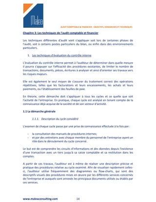 AUDIT COMPTABLE & FINANCIER : OBJECTIFS, DEMARCHES ET TECHNIQUES

Chapitre 3: Les techniques de l'audit comptable et financier

Les techniques différentes d'audit vont s'appliquer soit lors de certaines phases de
l'audit, soit à certains postes particuliers du bilan, ou enfin dans des environnements
particuliers.

   1. Les techniques d'évaluation du contrôle interne

L'évaluation du contrôle interne permet à l'auditeur de déterminer dans quelle mesure
il pourra s'appuyer sur l'efficacité des procédures existantes, de limiter le nombre de
transactions, documents, pièces, écritures à analyser et ainsi d'orienter ses travaux vers
les risques majeurs.

Elle est également le seul moyen de s'assurer du traitement correct des opérations
répétitives, telles que les facturations et leurs encaissements, les achats et leurs
paiements, ou l'établissement des feuilles de paie.

En théorie, cette démarche doit s'appliquer à tous les cycles et ce quelle que soit
l'activité de l'entreprise. En pratique, chaque cycle est analysé en tenant compte de la
connaissance déjà acquise de la société et de son secteur d'activité.

1.1 La démarche générale

       1.1.1. Description du cycle considéré

L'examen de chaque cycle passe par une prise de connaissance effectuée à la fois par:

   -   la consultation des manuels de procédures internes;
   -   et par des entretiens avec chaque membre du personnel de l'entreprise ayant un
       rôle dans le déroulement du cycle concerné.

Le but est de comprendre les circuits d'informations et des données depuis l'existence
d'une transaction avec un tiers jusqu'à sa saisie comptable et sa restitution dans les
comptes.

A partir de ces travaux, l'auditeur est à même de réaliser une description précise et
pratique des procédures relative au cycle examiné. Afin de visualiser rapidement celles-
ci, l'auditeur utilise fréquemment des diagrammes ou flow-charts, qui sont des
descriptifs visuels des procédures mises en œuvre par les différents services concernés
de l'entreprise et auxquels sont annexés les principaux documents utilisés ou établis par
ces services.




www.maleaconsulting.com                     14
 
