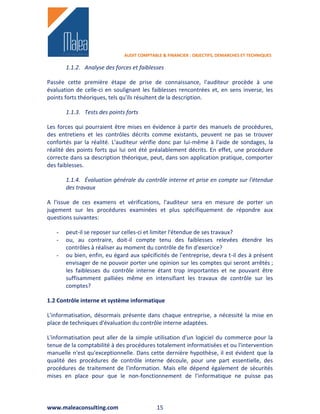 AUDIT COMPTABLE & FINANCIER : OBJECTIFS, DEMARCHES ET TECHNIQUES

       1.1.2. Analyse des forces et faiblesses

Passée cette première étape de prise de connaissance, l'auditeur procède à une
évaluation de celle-ci en soulignant les faiblesses rencontrées et, en sens inverse, les
points forts théoriques, tels qu'ils résultent de la description.

       1.1.3. Tests des points forts

Les forces qui pourraient être mises en évidence à partir des manuels de procédures,
des entretiens et les contrôles décrits comme existants, peuvent ne pas se trouver
confortés par la réalité. L'auditeur vérifie donc par lui-même à l'aide de sondages, la
réalité des points forts qui lui ont été préalablement décrits. En effet, une procédure
correcte dans sa description théorique, peut, dans son application pratique, comporter
des faiblesses.

       1.1.4. Évaluation générale du contrôle interne et prise en compte sur l'étendue
       des travaux

A l'issue de ces examens et vérifications, l'auditeur sera en mesure de porter un
jugement sur les procédures examinées et plus spécifiquement de répondre aux
questions suivantes:

   -   peut-il se reposer sur celles-ci et limiter l'étendue de ses travaux?
   -   ou, au contraire, doit-il compte tenu des faiblesses relevées étendre les
       contrôles à réaliser au moment du contrôle de fin d'exercice?
   -   ou bien, enfin, eu égard aux spécificités de l'entreprise, devra t-il des à présent
       envisager de ne pouvoir porter une opinion sur les comptes qui seront arrêtés ;
       les faiblesses du contrôle interne étant trop importantes et ne pouvant être
       suffisamment palliées même en intensifiant les travaux de contrôle sur les
       comptes?

1.2 Contrôle interne et système informatique

L'informatisation, désormais présente dans chaque entreprise, a nécessité la mise en
place de techniques d'évaluation du contrôle interne adaptées.

L'informatisation peut aller de la simple utilisation d'un logiciel du commerce pour la
tenue de la comptabilité à des procédures totalement informatisées et ou l'intervention
manuelle n'est qu'exceptionnelle. Dans cette dernière hypothèse, il est évident que la
qualité des procédures de contrôle interne découle, pour une part essentielle, des
procédures de traitement de l'information. Mais elle dépend également de sécurités
mises en place pour que le non-fonctionnement de l'informatique ne puisse pas




www.maleaconsulting.com                     15
 