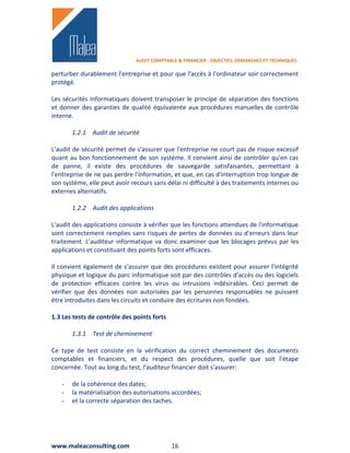 AUDIT COMPTABLE & FINANCIER : OBJECTIFS, DEMARCHES ET TECHNIQUES

perturber durablement l'entreprise et pour que l'accès à l'ordinateur soir correctement
protégé.

Les sécurités informatiques doivent transposer le principe de séparation des fonctions
et donner des garanties de qualité équivalente aux procédures manuelles de contrôle
interne.

       1.2.1 Audit de sécurité

L'audit de sécurité permet de s'assurer que l'entreprise ne court pas de risque excessif
quant au bon fonctionnement de son système. Il convient ainsi de contrôler qu'en cas
de panne, il existe des procédures de sauvegarde satisfaisantes, permettant à
l'entreprise de ne pas perdre l'information, et que, en cas d'interruption trop longue de
son système, elle peut avoir recours sans délai ni difficulté à des traitements internes ou
externes alternatifs.

       1.2.2 Audit des applications

L'audit des applications consiste à vérifier que les fonctions attendues de l'informatique
sont correctement remplies sans risques de pertes de données ou d'erreurs dans leur
traitement. L'auditeur informatique va donc examiner que les blocages prévus par les
applications et constituant des points forts sont efficaces.

Il convient également de s'assurer que des procédures existent pour assurer l'intégrité
physique et logique du parc informatique soit par des contrôles d'accès ou des logiciels
de protection efficaces contre les virus ou intrusions indésirables. Ceci permet de
vérifier que des données non autorisées par les personnes responsables ne puissent
être introduites dans les circuits et conduire des écritures non fondées.

1.3 Les tests de contrôle des points forts

       1.3.1 Test de cheminement

Ce type de test consiste en la vérification du correct cheminement des documents
comptables et financiers, et du respect des procédures, quelle que soit l'étape
concernée. Tout au long du test, l'auditeur financier doit s'assurer:

   -   de la cohérence des dates;
   -   la matérialisation des autorisations accordées;
   -   et la correcte séparation des taches.




www.maleaconsulting.com                      16
 