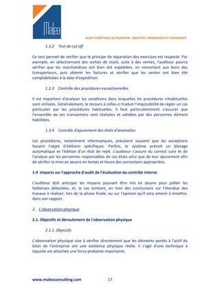 AUDIT COMPTABLE & FINANCIER : OBJECTIFS, DEMARCHES ET TECHNIQUES

       1.3.2 Test de cut off

Ce test permet de vérifier que le principe de séparation des exercices est respecté. Par
exemple, en sélectionnant des sorties de stock, suite à des ventes, l'auditeur pourra
vérifier que les marchandises ont bien été expédiées, en remontant aux bons des
transporteurs, puis obtenir les factures et vérifier que les ventes ont bien été
comptabilisées à la date d'expédition.

       1.3.3 Contrôle des procédures exceptionnelles

Il est important d'analyser les conditions dans lesquelles les procédures inhabituelles
sont utilisées. Généralement, le recours à celles-ci traduit l'impossibilité de régler un cas
particulier par les procédures habituelles. Il faut particulièrement s'assurer que
l'ensemble de ces transactions sont réalisées et validées par des personnes dûment
habilitées.

       1.3.4 Contrôle d'apurement des états d'anomalies

Les procédures, notamment informatiques, prévoient souvent que les exceptions
fassent l'objet d'éditions spécifiques. Parfois, le système prévoit un blocage
automatique et l'édition d'un état de rejet. L'auditeur s'assure du correct suivi et de
l'analyse par les personnes responsables de ces états ainsi que de leur apurement afin
de vérifier la mise en œuvre en temps et heure des corrections appropriées.

1.4 Impacts sur l'approche d'audit de l'évaluation du contrôle interne

L'auditeur doit anticiper les moyens pouvant être mis en œuvre pour pallier les
faiblesses détectées, et, le cas échéant, en tirer des conclusions sur l'étendue des
travaux à réaliser, lors de la phase finale, ou sur l'opinion qu'il sera amené à émettre,
dans son rapport.

2. L'observation physique

2.1. Objectifs et déroulement de l'observation physique

       2.1.1. Objectifs

L'observation physique vise à vérifier directement que les éléments portés à l'actif du
bilan de l'entreprise ont une existence physique réelle. Il s'agit d'une technique à
laquelle est attachée une force probante importante.




www.maleaconsulting.com                      17
 