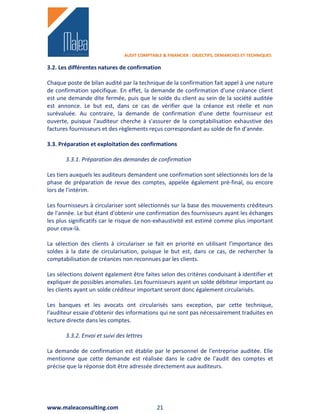 AUDIT COMPTABLE & FINANCIER : OBJECTIFS, DEMARCHES ET TECHNIQUES

3.2. Les différentes natures de confirmation

Chaque poste de bilan audité par la technique de la confirmation fait appel à une nature
de confirmation spécifique. En effet, la demande de confirmation d'une créance client
est une demande dite fermée, puis que le solde du client au sein de la société auditée
est annonce. Le but est, dans ce cas de vérifier que la créance est réelle et non
surévaluée. Au contraire, la demande de confirmation d'une dette fournisseur est
ouverte, puisque l'auditeur cherche à s'assurer de la comptabilisation exhaustive des
factures fournisseurs et des règlements reçus correspondant au solde de fin d'année.

3.3. Préparation et exploitation des confirmations

       3.3.1. Préparation des demandes de confirmation

Les tiers auxquels les auditeurs demandent une confirmation sont sélectionnés lors de la
phase de préparation de revue des comptes, appelée également pré-final, ou encore
lors de l'intérim.

Les fournisseurs à circulariser sont sélectionnés sur la base des mouvements créditeurs
de l'année. Le but étant d'obtenir une confirmation des fournisseurs ayant les échanges
les plus significatifs car le risque de non-exhaustivité est estimé comme plus important
pour ceux-là.

La sélection des clients à circulariser se fait en priorité en utilisant l'importance des
soldes à la date de circularisation, puisque le but est, dans ce cas, de rechercher la
comptabilisation de créances non reconnues par les clients.

Les sélections doivent également être faites selon des critères conduisant à identifier et
expliquer de possibles anomalies. Les fournisseurs ayant un solde débiteur important ou
les clients ayant un solde créditeur important seront donc également circularisés.

Les banques et les avocats ont circularisés sans exception, par cette technique,
l'auditeur essaie d'obtenir des informations qui ne sont pas nécessairement traduites en
lecture directe dans les comptes.

       3.3.2. Envoi et suivi des lettres

La demande de confirmation est établie par le personnel de l'entreprise auditée. Elle
mentionne que cette demande est réalisée dans le cadre de l'audit des comptes et
précise que la réponse doit être adressée directement aux auditeurs.




www.maleaconsulting.com                       21
 
