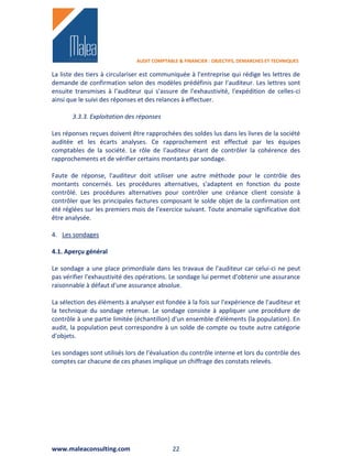 AUDIT COMPTABLE & FINANCIER : OBJECTIFS, DEMARCHES ET TECHNIQUES

La liste des tiers à circulariser est communiquée à l'entreprise qui rédige les lettres de
demande de confirmation selon des modèles prédéfinis par l'auditeur. Les lettres sont
ensuite transmises à l'auditeur qui s'assure de l'exhaustivité, l'expédition de celles-ci
ainsi que le suivi des réponses et des relances à effectuer.

       3.3.3. Exploitation des réponses

Les réponses reçues doivent être rapprochées des soldes lus dans les livres de la société
auditée et les écarts analyses. Ce rapprochement est effectué par les équipes
comptables de la société. Le rôle de l'auditeur étant de contrôler la cohérence des
rapprochements et de vérifier certains montants par sondage.

Faute de réponse, l'auditeur doit utiliser une autre méthode pour le contrôle des
montants concernés. Les procédures alternatives, s'adaptent en fonction du poste
contrôlé. Les procédures alternatives pour contrôler une créance client consiste à
contrôler que les principales factures composant le solde objet de la confirmation ont
été réglées sur les premiers mois de l'exercice suivant. Toute anomalie significative doit
être analysée.

4. Les sondages

4.1. Aperçu général

Le sondage a une place primordiale dans les travaux de l'auditeur car celui-ci ne peut
pas vérifier l'exhaustivité des opérations. Le sondage lui permet d'obtenir une assurance
raisonnable à défaut d'une assurance absolue.

La sélection des éléments à analyser est fondée à la fois sur l'expérience de l'auditeur et
la technique du sondage retenue. Le sondage consiste à appliquer une procédure de
contrôle à une partie limitée (échantillon) d'un ensemble d'éléments (la population). En
audit, la population peut correspondre à un solde de compte ou toute autre catégorie
d'objets.

Les sondages sont utilisés lors de l'évaluation du contrôle interne et lors du contrôle des
comptes car chacune de ces phases implique un chiffrage des constats relevés.




www.maleaconsulting.com                      22
 