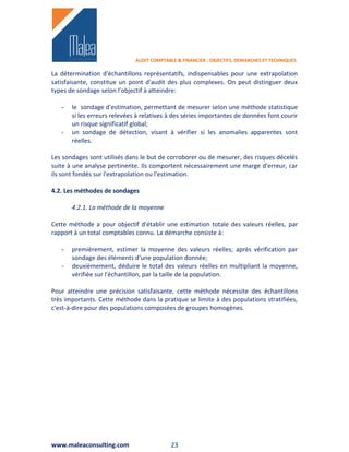 AUDIT COMPTABLE & FINANCIER : OBJECTIFS, DEMARCHES ET TECHNIQUES

La détermination d'échantillons représentatifs, indispensables pour une extrapolation
satisfaisante, constitue un point d'audit des plus complexes. On peut distinguer deux
types de sondage selon l'objectif à atteindre:

   -   le sondage d'estimation, permettant de mesurer selon une méthode statistique
       si les erreurs relevées à relatives à des séries importantes de données font courir
       un risque significatif global;
   -   un sondage de détection, visant à vérifier si les anomalies apparentes sont
       réelles.

Les sondages sont utilisés dans le but de corroborer ou de mesurer, des risques décelés
suite à une analyse pertinente. Ils comportent nécessairement une marge d'erreur, car
ils sont fondés sur l'extrapolation ou l'estimation.

4.2. Les méthodes de sondages

       4.2.1. La méthode de la moyenne

Cette méthode a pour objectif d'établir une estimation totale des valeurs réelles, par
rapport à un total comptables connu. La démarche consiste à:

   -   premièrement, estimer la moyenne des valeurs réelles; après vérification par
       sondage des éléments d'une population donnée;
   -   deuxièmement, déduire le total des valeurs réelles en multipliant la moyenne,
       vérifiée sur l'échantillon, par la taille de la population.

Pour atteindre une précision satisfaisante, cette méthode nécessite des échantillons
très importants. Cette méthode dans la pratique se limite à des populations stratifiées,
c'est-à-dire pour des populations composées de groupes homogènes.




www.maleaconsulting.com                     23
 