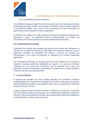 AUDIT COMPTABLE & FINANCIER : OBJECTIFS, DEMARCHES ET TECHNIQUES

       4.2.5. La méthode des unités monétaires

Les méthodes classiques trouvent leur limite lorsque le taux d'anomalies présentes dans
la population est faible. En effet, un échantillon ne révélant aucune anomalie conduirait
à une précision parfaite. Pour autant, le taux d'anomalies nul dans l'échantillon ne
signifie pas un taux d'anomalie nul dans la population.

La méthode du sondage des unités monétaires sélectionne les éléments physiques en
attribuant à chacun une probabilité d'erreur proportionnelle à sa valeur. Les
échantillons seront donc constitués en majorité d'éléments de forte valeur.

4.3. L'interprétation des résultats

L'utilisation des résultats des sondages doit toujours être menée avec précaution en
vérifiant que le mode de sélection de l'échantillon est réellement aléatoire et que la
population contrôlée est homogène. Par ailleurs, il convient de s'assurer que
l'extrapolation a été menée correctement en appliquant les formules statistiques
appropriées.

Ces vérifications effectuées, les résultats pourront mener l'auditeur soit à trouver le
résultat du sondage satisfaisant (admissible par rapport à un niveau de confiance
suffisant), soit à le trouver non satisfaisant. Dans ce deuxième cas, il devra soit
augmenter la taille de l'échantillon, soit proposer un ajustement sur le poste contrôlé si
le montant de celui-ci est jugé significatif.

5. La revue analytique

A l'opposé des sondages qui visent l'analyse détaillée d'un échantillon, l'auditeur
pratique également un examen dit "analytique" qui l'amène à s'interroger sur certaines
évolutions globales de postes, d'une période à l'autre, ou sur la cohérence de l'évolution
de certains postes entre eux.

Lorsque l'auditeur dispose des états financiers en début de son contrôle, il commence
par cette analyse qui lui permet d'acquérir une compréhension rapide des comptes de
l'exercice. Elle permet également de poser des questions pour obtenir des explications
sur des évolutions ou ratios à priori anormaux.




www.maleaconsulting.com                      26
 