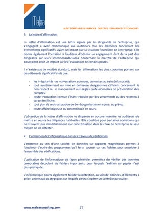 AUDIT COMPTABLE & FINANCIER : OBJECTIFS, DEMARCHES ET TECHNIQUES

6. La lettre d'affirmation

La lettre d'affirmation est une lettre signée par les dirigeants de l'entreprise, qui
s'engagent à avoir communiqué aux auditeurs tous les éléments concernant les
événements significatifs, ayant un impact sur la situation financière de l'entreprise. Elle
donne également l'occasion à l'auditeur d'obtenir un engagement écrit de la part des
dirigeants sur leurs intentions/décisions concernant la marche de l'entreprise qui
pourraient avoir un impact sur les l'évaluation de certains postes.

Il n'existe pas de modèle standard, mais les affirmations les plus courantes portent sur
des éléments significatifs tels que:

   -   les irrégularités ou malversations connues, commises au sein de la société;
   -   tout avertissement ou mise en demeure d'organismes officiels, concernant le
       non-respect ou le manquement aux règles professionnelles de présentation des
       comptes;
   -   toute transaction connue s'étant traduite par des versements ou des recettes à
       caractère illicite;
   -   tout plan de restructuration ou de réorganisation en cours, ou prévu;
   -   toute affaire litigieuse ou contentieuse en cours.

L'obtention de la lettre d'affirmation ne dispense en aucune manière les auditeurs de
mettre en œuvre les diligences habituelles. Elle constitue pour certaines opérations qui
ne trouvent pas immédiatement leur concrétisation dans les flux de l'entreprise le seul
moyen de les détecter.

7. L'utilisation de l'informatique dans les travaux de vérification

L'existence au sein d'une société, de données sur supports magnétiques permet à
l'auditeur d'écrire des programmes qu'il fera tourner sur ces fichiers pour procéder à
l'ensemble des vérifications.

L'utilisation de l'informatique de façon générale, permettra de vérifier des données
comptables découlant de fichiers importants, pour lesquels l'édition sur papier n'est
plus pratiquée.

L'informatique pourra également faciliter la détection, au sein de données, d'éléments à
priori anormaux ou atypiques sur lesquels devra s'opérer un contrôle particulier.




www.maleaconsulting.com                      27
 
