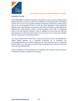 AUDIT COMPTABLE & FINANCIER : OBJECTIFS, DEMARCHES ET TECHNIQUES

A PROPOS DE L’AUTEUR

David EKABOUMA est Diplômé d'Expertise Comptable et associé Financial Advisory chez
MaleaConsulting. Il assiste ses clients lors du déploiement de progiciels de consolidation
et de la mise en œuvre de nouvelles méthodes comptables et financières. David a passé
plus de 8 ans chez Deloitte à Paris. En tant que Senior Manager, il était activement
impliqué dans l'organisation et la supervision de missions d’audits de multinationales qui
élaborent des états financiers selon les normes françaises et/ou IFRS. Il a également
passé 2 ans chez Deloitte à Houston, Texas et collaboré à la conversion aux IFRS des
états financiers de GDF Suez North America ainsi qu’à la mise en place des contrôles
internes imposés par la loi Sarbannes-Oxley.

Il a ensuite rejoint PwC à New York, en tant que Directeur au sein du Département
Global Capital Markets, où il conseillait entreprises US et étrangères lors
d’acquisitions/cessions de sociétés établissant des états financiers dans un référentiel
autre qu’IFRS. Il a en outre conçu et animé de façon régulière des séminaires à l'intention
du personnel de Deloitte/PwC.

David est chargé de Travaux Dirigés à l’I.A.E d'Orléans. Dans l'exercice des ses fonctions,
il s'exprime aussi bien en Anglais ou en Français.




www.maleaconsulting.com                      28
 