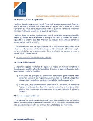 AUDIT COMPTABLE & FINANCIER : OBJECTIFS, DEMARCHES ET TECHNIQUES

1.3. Exactitude et seuil de signification

L'auditeur financier ne vise pas à obtenir l'exactitude absolue des documents financiers
dont il garantit la fiabilité. Son objectif est de vérifier qu'il n'existe pas d'erreur
significative ou risque d'erreur significative contre la quelle les procédures de contrôle
interne de l'entreprise ne sont pas de nature à la prémunir.

L'auditeur définit un seuil de signification ou seuil de matérialité au dessous duquel les
erreurs ou risques d'erreur relevées ne sont pas de nature à remettre en cause la
régularité et la sincérité des états financiers sur lesquels il est amené à porter une
opinion (norme 2101 de la CNCC).

La détermination du seuil de signification est de la responsabilité de l'auditeur et ne
relève pas seulement d'un calcul arithmétique. Les éléments des états financiers les plus
souvent utilisés lors de sa détermination de ce seuil sont: les capitaux propres, le
résultat net, le résultat courant.

2. Le respect d'un référentiel comptable prédéfini

2.1 Le référentiel comptable

La régularité suppose l'existence de règles. Ces règles, en matière comptable et
financière, sont appelées référentiel comptable. Ce corpus de règles applicables à toutes
les entreprises résulte de l'addition:

   a) d'une part de principes ou conventions comptables généralement admis
      (prudence, continuité de l'exploitation, permanence des méthodes, séparation
      des exercices, nominalisme monétaire, intangibilité du bilan d'ouverture).

   b) d'autre part, d'options comptables particulières à l'entreprise, le principe de
      l'option devant cependant être admis par les textes. Ces options doivent être
      décrites dans l'annexe aux comptes annuels (crédit-bail, indemnité de départ en
      retraite…)

2.2 La permanence des méthodes

La permanence des méthodes est le principe comptable qui prévoit que les principes
retenus doivent s'appliquer de manière constante car le choix d'une option comptable
n'est généralement pas neutre sur le niveau de résultat dégagé par l'entreprise.




www.maleaconsulting.com                      3
 