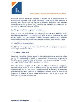 AUDIT COMPTABLE & FINANCIER : OBJECTIFS, DEMARCHES ET TECHNIQUES



L'auditeur financier visera non seulement à vérifier que la méthode choisie est
correctement appliquée et de nature à privilégier l'image fidèle, mais également à
contrôler que l'option prise est décrite de manière satisfaisante dans l'annexe
comptable, et enfin, à vérifier que l'entreprise n'a pas opéré de changement de
méthode par rapport à l'exercice précédent.

2.3 Principes comptables français et internationaux

Dans un souci de comparabilité des entreprises opérant dans différents zones
géographiques, des efforts d'harmonisation des règles reconnues par les différents pays
ont été menés. Cette harmonisation est encore imparfaite, néanmoins des principes
comptables incontournables Outre-Atlantique peuvent donner lieu à option en France

3. Les différents types de missions

L'audit financier comprend la mission de commissariat aux comptes ainsi que des
missions plus ou moins étendues.

3.1 La mission d'audit légal

La mission d'audit légal implique la mise en œuvre de l'ensemble de l'approche et des
normes de travail, adaptées à la taille et aux spécificités de l'entreprise, prévues par la
loi et les normes professionnelles. Le commissaire aux comptes ne doit pas s'immiscer
dans la gestion de l'entreprise (principe de non-immixtion).

Plus précisément, il ne peut pas et ne doit pas critiquer les décisions stratégiques,
l'organisation en termes de coûts et d'efficience tant que la qualité de l'information
financière n'est pas en cause. Enfin, il lui appartient de déterminer si les anomalies
relever ou qui pourraient exister ont un impact significatif sur la qualité de l'information
financière. En deçà de ce seuil, il n'a pas d'informations à fournir sur les erreurs ou
failles dans les procédures rencontrées.




www.maleaconsulting.com                      4
 