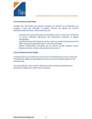 AUDIT COMPTABLE & FINANCIER : OBJECTIFS, DEMARCHES ET TECHNIQUES



3.2 Les missions d'audit élargi

Compte tenu des limites que peuvent connaitre les missions du commissaire aux
comptes, il peut être demandé à l'auditeur financier de réaliser des missions
particulières plus étendues, à divers points de vue:

   -   extension de la mission d'examen de procédures mises en œuvre par l'entreprise
       en termes d'efficacité (pertinence des informations produites et rapport
       coût/qualité) ;
   -   approfondissement de l'étude de certains cycles ou comptes qui pourraient être
       jugés comme peu significatifs dans le cadre de l'audit légal ;
   -   examen d'informations financières qui ne relèvent pas des comptes annuels
       (tableaux de bord, comptes prévisionnels, bilan social…)

3.3 Les missions de revue limitée

L'auditeur peut se voir confier des missions qui ne nécessitent pas la mise en œuvre de
l'ensemble des diligences habituellement reconnues comme indispensables lors d'un
véritable audit.

Ces travaux dits de "revue limitée" aboutissent à des conclusions présentant une
garantie plus faible qu'un audit financier classique.




www.maleaconsulting.com                     5
 