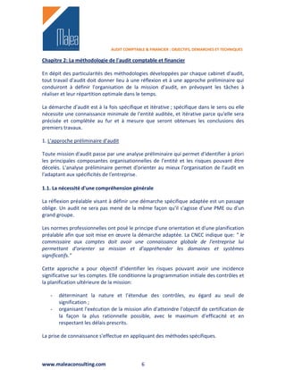 AUDIT COMPTABLE & FINANCIER : OBJECTIFS, DEMARCHES ET TECHNIQUES

Chapitre 2: La méthodologie de l'audit comptable et financier

En dépit des particularités des méthodologies développées par chaque cabinet d'audit,
tout travail d'audit doit donner lieu à une réflexion et à une approche préliminaire qui
conduiront à définir l'organisation de la mission d'audit, en prévoyant les tâches à
réaliser et leur répartition optimale dans le temps.

La démarche d'audit est à la fois spécifique et itérative ; spécifique dans le sens ou elle
nécessite une connaissance minimale de l'entité auditée, et itérative parce qu'elle sera
précisée et complétée au fur et à mesure que seront obtenues les conclusions des
premiers travaux.

1. L'approche préliminaire d'audit

Toute mission d'audit passe par une analyse préliminaire qui permet d'identifier à priori
les principales composantes organisationnelles de l'entité et les risques pouvant être
décelés. L'analyse préliminaire permet d'orienter au mieux l'organisation de l'audit en
l'adaptant aux spécificités de l'entreprise.

1.1. La nécessité d'une compréhension générale

La réflexion préalable visant à définir une démarche spécifique adaptée est un passage
oblige. Un audit ne sera pas mené de la même façon qu'il s'agisse d'une PME ou d'un
grand groupe.

Les normes professionnelles ont posé le principe d'une orientation et d'une planification
préalable afin que soit mise en œuvre la démarche adaptée. La CNCC indique que: " le
commissaire aux comptes doit avoir une connaissance globale de l'entreprise lui
permettant d'orienter sa mission et d'appréhender les domaines et systèmes
significatifs."

Cette approche a pour objectif d'identifier les risques pouvant avoir une incidence
significative sur les comptes. Elle conditionne la programmation initiale des contrôles et
la planification ultérieure de la mission:

   -   déterminant la nature et l'étendue des contrôles, eu égard au seuil de
       signification ;
   -   organisant l'exécution de la mission afin d'atteindre l'objectif de certification de
       la façon la plus rationnelle possible, avec le maximum d'efficacité et en
       respectant les délais prescrits.

La prise de connaissance s'effectue en appliquant des méthodes spécifiques.




www.maleaconsulting.com                      6
 