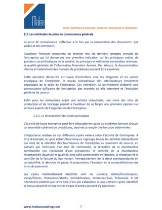 AUDIT COMPTABLE & FINANCIER : OBJECTIFS, DEMARCHES ET TECHNIQUES

1.2. Les méthodes de prise de connaissance générale

La prise de connaissance s'effectue à la fois par la consultation des documents, des
visites et des entretiens.

L'auditeur financier consultera en premier lieu les derniers comptes annuels de
l'entreprise qui lui donneront une première indication sur les principaux ordres de
grandeur caractéristiques de la société, les principes et méthodes comptables retenues,
la qualité générale de l'information financière donnée. Par ailleurs, la documentation
interne et notamment des manuels de procédures peuvent être examinés.

Cette première démarche est suivie d'entretiens avec les dirigeants et les cadres
principaux de l'entreprise, le niveau hiérarchique des interlocuteurs rencontrés
dépendant de la taille de l'entreprise. Ces entretiens lui permettront d'obtenir une
connaissance suffisante de l'entreprise, des marchés où elle intervient et l'évolution
générale de ceux-ci.

Enfin pour les entreprises ayant une activité industrielle, une visite des sites de
production et de stockage permet à l'auditeur de se forger une première opinion sur
certains aspects de l'organisation de l'entreprise.

       1.2.1. Le recensement des cycles principaux

L'activité de toute entreprise peut être découpée en cycles ou systèmes formant chacun
un ensemble cohérent de procédures, destinés à remplir une fonction déterminée.

L'importance relative de ces différents cycles variera selon l'activité de l'entreprise. A
titre d'exemple, le cycle Achats/Fournisseurs regroupe toutes les activités élémentaires
qui vont de la sélection des fournisseurs de l'entreprise au paiement de ceux-ci, en
passant par l'émission d'un bon de commande, la réception de la marchandise
commandée (ou réalisation d'une prestation), le contrôle de la marchandise
réceptionnée (quantité et qualité), avec celle commandée et facturée, la réception et le
contrôle de la facture du fournisseur, l'enregistrement de la dette correspondante en
comptabilité, la décision de payer, la préparation, l'émission et la comptabilisation des
titres de paiement.

Les cycles habituellement identifiés sont les suivants: Achats/Fournisseurs,
Vente/Clients, Production/Stocks, Immobilisation, Personnel/Paie, Trésorerie. Il est
néanmoins évident que cette liste n'est pas exhaustive et que certains cycles identifiés
ci-dessus peuvent ne pas exister et que d'autres peuvent s'y substituer.




www.maleaconsulting.com                     7
 