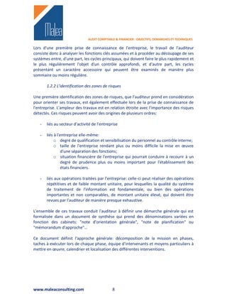 AUDIT COMPTABLE & FINANCIER : OBJECTIFS, DEMARCHES ET TECHNIQUES

Lors d'une première prise de connaissance de l'entreprise, le travail de l'auditeur
consiste donc à analyser les fonctions clés assumées et à procéder au découpage de ses
systèmes entre, d'une part, les cycles principaux, qui doivent faire le plus rapidement et
le plus régulièrement l'objet d'un contrôle approfondi, et d'autre part, les cycles
présentant un caractère accessoire qui peuvent être examinés de manière plus
sommaire ou moins régulière.

       1.2.2 L'identification des zones de risques

Une première identification des zones de risques, que l'auditeur prend en considération
pour orienter ses travaux, est également effectuée lors de la prise de connaissance de
l'entreprise. L'ampleur des travaux est en relation étroite avec l'importance des risques
détectés. Ces risques peuvent avoir des origines de plusieurs ordres:

   -   liés au secteur d'activité de l'entreprise

   -   liés à l'entreprise elle-même:
            o degré de qualification et sensibilisation du personnel au contrôle interne;
            o taille de l'entreprise rendant plus ou moins difficile la mise en œuvre
                 d'une séparation des fonctions;
            o situation financière de l'entreprise qui pourrait conduire à recourir à un
                 degré de prudence plus ou moins important pour l'établissement des
                 états financiers.

   -   liés aux opérations traitées par l'entreprise: celle-ci peut réaliser des opérations
       répétitives et de faible montant unitaire, pour lesquelles la qualité du système
       de traitement de l'information est fondamentale, ou bien des opérations
       importantes et non comparables, de montant unitaire élevé, qui doivent être
       revues par l'auditeur de manière presque exhaustive.

L'ensemble de ces travaux conduit l'auditeur à définir une démarche générale qui est
formalisée dans un document de synthèse qui prend des dénominations variées en
fonction des cabinets: "note d'orientation générale", "note de planification" ou
"mémorandum d'approche"…

Ce document définit l'approche générale: décomposition de la mission en phases,
taches à exécuter lors de chaque phase, équipe d'intervenants et moyens particuliers à
mettre en œuvre, calendrier et localisation des différentes interventions.




www.maleaconsulting.com                      8
 