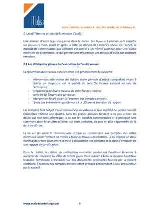 AUDIT COMPTABLE & FINANCIER : OBJECTIFS, DEMARCHES ET TECHNIQUES

2. Les différentes phases de la mission d'audit

Une mission d'audit légal s'organise dans la durée. Les travaux à réaliser sont repartis
sur plusieurs mois, avant et après la date de clôture de l'exercice social. En France, le
mandat de commissariat aux comptes est confié à un même auditeur pour une durée
minimale de 6 exercices, ce qui permet une répartition des travaux d'audit sur plusieurs
exercices.

2.1 Les différentes phases de l'exécution de l'audit annuel

La répartition des travaux dans le temps est généralement la suivante:

   -   intervention intérimaire (en dehors d'une période d'arrêté comptable) visant à
       opérer un diagnostic sur la qualité du contrôle interne existant au sein de
       l'entreprise;
   -   préparation de divers travaux de contrôle de comptes
   -   contrôle de l'inventaire physique;
   -   intervention finale visant à l'examen des comptes annuels;
   -   revue des évènements postérieurs à la clôture et émission du rapport.

Les comptes font l'objet d'une communication externe et leur rapidité de production est
considérée comme une qualité. Ainsi les grands groupes tendent à ne pas utiliser les
délais qui leur sont offerts par la loi sur les sociétés commerciales et à pratiquer une
communication financière externe, sur leurs comptes, de plus en plus rapprochée de la
date de clôture.

La loi sur les sociétés commerciales octroie au commissaire aux comptes des délais
minimaux lui permettant de mener à bien ses travaux de contrôle. La loi impose un délai
minimal de trente jours entre la mise à disposition des comptes et la date d'émission de
son rapport de certification.

Dans la réalité, les délais de publication souhaités conduisent l'auditeur financier à
accepter de renoncer au délai de trente jours. Pour mener à bien sa mission l'auditeur
financier commence à travailler sur des documents provisoires fournis par la société
contrôlée, l'examen des comptes annuels étant presque concomitant à leur préparation
par la société.




www.maleaconsulting.com                      9
 