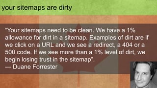 4. dirty sitemaps


 “Your sitemaps need to be clean. We have a 1%
 allowance for dirt in a sitemap. Examples of dirt are if
 we click on a URL and we see a redirect, a 404 or a
 500 code. If we see more than a 1% level of dirt, we
 begin losing trust in the sitemap”.
 — Duane Forrester
 