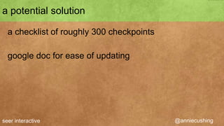 a potential solution

  a checklist of 300+ checkpoints

  google doc for ease of updating




seer interactive                    @anniecushing
 