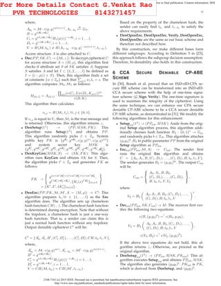 2168-7161 (c) 2015 IEEE. Personal use is permitted, but republication/redistribution requires IEEE permission. See
http://www.ieee.org/publications_standards/publications/rights/index.html for more information.
This article has been accepted for publication in a future issue of this journal, but has not been fully edited. Content may change prior to final publication. Citation information: DOI
10.1109/TCC.2015.2424882, IEEE Transactions on Cloud Computing
12
where,
Ab0 = M · e(g, g)sψ(α+γ)
, A1−b0
R
←− GT ,
B = gs(d1+d3)
,
Ci = gaλi(d1+d3)
H1(ρ(i))−rid3
, i = 1 . . . l,
Di = gri(d1+d3)
, i = 1 . . . l,
V = H(M, tb1 ) = H(A1−b0 · e(g, g)−sψ(α+γ)
, t1−b1 ).
Access structure A is also attached to C.
• Dec(PP, SK, C) → {M, ⊥}: To decrypt ciphertext C
for access structure A = (M, ρ), this algorithm ﬁrst
checks if attribute set S of SK satisﬁes A. Suppose
S satisﬁes A and let I ⊂ {1, 2, . . ., l} be deﬁned as
I = {i : ρ(i) ∈ S}. Then, this algorithm ﬁnds a set
of constants {w ∈ Zp} such that i∈I wiλi = s. The
algorithm computes M0, M1 as follows:
M{0,1} = A{0,1} · i∈I(e(Ci, L)e(Di, Kρ(i)))wi
e(B, K)
This algorithm then calculates
vi,j = H(Mi, tj), ∀i, j ∈ {0, 1}.
If vi,j is equal to V , then Mi is the true message and
is returned. Otherwise, this algorithm returns ⊥.
• DenSetup(1λ
) → (PP, MSK, PK): This
algorithm runs Setup(1λ
) and obtains PP.
This algorithm randomly picks β ∈ Zp. System
public key PK is {gd2
, gad2
, e(g, g)ψγ
, e(g, g)ψβ
}
and system secret key MSK is
{gd∗
1 , gad∗
1 , gαd∗
1 , gd∗
2 , gad∗
2 , gβd∗
2 , gd∗
3 , gad∗
3 , gγd∗
3 , d∗
3}.
• DenKeyGen(MSK, S) → (SK, FK): This algo-
rithm runs KeyGen and obtains SK for S. Then,
the algorithm picks t′
∈ Zp and generates FK as
follows:
FK =
g(α+at′
)d∗
1+(β+at′
)d∗
2 +(γ+at′
)d∗
3 ,
gt′
(d∗
1+d∗
2 +d∗
3)
, {H1(x)t′
d∗
3 }∀x∈S
= {K′
, L′
, {K′
x}∀x∈S}.
• DenEnc(PP, PK, M, M′
, A = (M, ρ)) → C′
: This
algorithm prepares λi, ∀i ∈ {1, . . ., l} as the Enc
algorithm does. The algorithm sets up chameleon
hash function CH(·, ·). The chameleon hash function
is determined during encryption. Note that without
the trapdoor, a chameleon hash is just a one-way
hash function. That is, a sender can claim this is
just a normal hash function without any trapdoor.
Output deniable ciphertext C′
will be:
C′
= {A′
0, A′
1, B′
, (C′
1, D′
1), . . . , (C′
l , D′
l), CH, t0, t1, V },
where,
A′
b0
= M · e(g, g)sψγ
, A′
1−b0
= M′
· e(g, g)sψ(β+γ)
,
B′
= gs(d2+d3)
,
C′
i = gaλi(d2+d3)
H1(ρ(i))−rid3
, i = 1 . . . l,
D′
i = gri(d1+d3)
, i = 1 . . . l,
V = CH(M, tb1 ) = CH(M′
, t1−b1 ).
Based on the property of the chameleon hash, the
sender can easily ﬁnd tb1 and t1−b1 to satisfy the
above requirements.
• DenOpenEnc, DenOpenDec, Verify, DenOpenEnc,
DenOpenDec are the same as our basic scheme and
therefore not described here.
By this construction, we make different bases form
different subgroups. According to Deﬁnition 5 in [23],
this approach follows the subgroup decision assumption.
Therefore, bi-deniability also holds in this construction.
6 CCA SECURE DENIABLE CP-ABE
SCHEME
In [30], Boneh et al. proved that an IND-sID-CPA se-
cure IBE scheme can be transformed into an IND-sID-
CCA secure scheme with the help of one-time signa-
ture scheme (G, Sign, Verify). The one-time signature is
used to maintain the integrity of the ciphertext. Using
the same technique, we can enhance our CPA secure
deniable CP-ABE scheme to be a CCA secure deniable
CP-ABE scheme, as demonstrated in [31]. We modify the
following algorithms for this enhancement:
• Setupcca(1λ
) → (PPcca, MSK): Aside from the orig-
inal Setup algorithm process, this algorithm addi-
tionally chooses hash function H2 : {0, 1}∗
→ Gp3
and randomly picks b ∈ ZN . This algorithm attaches
(g1g3)b
, H2 to public parameter PP from the original
Setup algorithm as PPcca.
• Enccca(PPcca, M, A) → Ccca: The sender ﬁrst
runs the original Enc algorithm and obtains
C = {A0, A1, B, (C1, D1), . . . , (Cl, Dl), H, t0, t1, V }.
The sender generates B2 = (g1g3)bs
. The output Ccca
will be
Ccca =



A0, A1, B, B2,
(C1, D1), . . . , (Cl, Dl),
H, t0, t1, V, V2



,
where
V2 = H2
A0, A1, B, B2, (C1, D1), . . . ,
(Cl, Dl), H, t0, t1, V
s
.
• Deccca(PPcca, SK, Ccca) → M: The receiver ﬁrst ver-
iﬁes the following two equations:
e(B, (g1g3)b
) =?
e(B2, g1g3),
V3 = H2
A0, A1, B, B2, (C1, D1), . . . ,
(Cl, Dl), H, t0, t1, V
,
e(V3, B2) =?
e(V2, (g1g3)b
).
If the above two equations do not hold, this al-
gorithm returns ⊥. Otherwise, we proceed as the
original algorithm.
• DenSetupcca(1λ
) → (PPcca, MSK, PKcca): This al-
gorithm executes Setupcca and obtains PPcca, MSK.
The algorithm also generates (g2g3)b
. PKcca is PK,
which is derived from DenSetup, and (g2g3)b
.
For More Details Contact G.Venkat Rao
PVR TECHNOLOGIES 8143271457
 