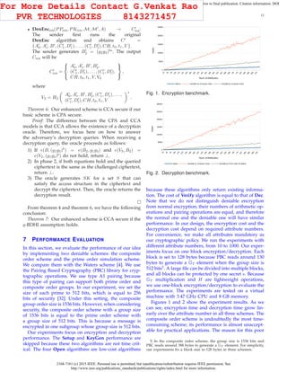2168-7161 (c) 2015 IEEE. Personal use is permitted, but republication/redistribution requires IEEE permission. See
http://www.ieee.org/publications_standards/publications/rights/index.html for more information.
This article has been accepted for publication in a future issue of this journal, but has not been fully edited. Content may change prior to final publication. Citation information: DOI
10.1109/TCC.2015.2424882, IEEE Transactions on Cloud Computing
13
• DenEnccca(PPcca, PKcca, M, M′
, A) → C′
cca:
The sender ﬁrst runs the original
DenEnc algorithm and obtains C′
=
{A′
0, A′
1, B′
, (C′
1, D′
1), . . . , (C′
l , D′
l), CH, t0, t1, V }.
The sender generates B′
2 = (g2g3)bs
. The output
Ccca will be
C′
cca =



A′
0, A′
1, B′
, B′
2,
(C′
1, D′
1), . . . , (C′
l , D′
l),
CH, t0, t1, V, V2



,
where
V2 = H2
A′
0, A′
1, B′
, B′
2, (C′
1, D′
1), . . . ,
(C′
l, D′
l), CH, t0, t1, V
s
.
Theorem 6: Our enhanced scheme is CCA secure if our
basic scheme is CPA secure.
Proof: The difference between the CPA and CCA
models is that CCA allows the existence of a decryption
oracle. Therefore, we focus here on how to answer
the adversary’s decryption queries. When receiving a
decryption query, the oracle proceeds as follows:
1) If e(B, (g1g3)b
) = e(B2, g1g3) and e(V3, B2) =
e(V2, (g1g3)b
) do not hold, return ⊥.
2) In phase 2, if both equations hold and the queried
ciphertext is the same as the challenged ciphertext,
return ⊥.
3) The oracle generates SK for a set S that can
satisfy the access structure in the ciphertext and
decrypt the ciphertext. Then, the oracle returns the
decryption result.
From theorem 4 and theorem 6, we have the following
conclusion:
Theorem 7: Our enhanced scheme is CCA secure if the
q-BDHI assumption holds.
7 PERFORMANCE EVALUATION
In this section, we evaluate the performance of our idea
by implementing two deniable schemes: the composite
order scheme and the prime order simulation scheme.
We compare them with the Waters scheme [4]. We use
the Pairing Based Cryptography (PBC) library for cryp-
tographic operations. We use type A1 pairing because
this type of pairing can support both prime order and
composite order groups. In our experiment, we set the
size of each prime to 512 bits, which is equal to 256
bits of security [32]. Under this setting, the composite
group order size is 1536 bits. However, when considering
security, the composite order scheme with a group size
of 1536 bits is equal to the prime order scheme with
a group size of 512 bits. This is because a message is
encrypted in one subgroup whose group size is 512 bits.
Our experiments focus on encryption and decryption
performance. The Setup and KeyGen performance are
skipped because these two algorithms are not time crit-
ical. The four Open algorithms are low-cost algorithms
Fig. 1. Encryption benchmark.
Fig. 2. Decryption benchmark.
because these algorithms only return existing informa-
tion. The cost of Verify algorithm is equal to that of Dec.
Note that we do not distinguish deniable encryption
from normal encryption; their numbers of arithmetic op-
erations and pairing operations are equal, and therefore
the normal one and the deniable one will have similar
performance. In our design, the encryption cost and the
decryption cost depend on required attribute numbers.
For convenience, we make all attributes mandatory as
our cryptographic policy. We run the experiments with
different attribute numbers, from 10 to 1000. Our exper-
iments focus on one block encryption/decryption. Each
block is set to 128 bytes because PBC reads around 130
bytes to generate a GT element when the group size is
512 bits5
. A large ﬁle can be divided into multiple blocks,
and all blocks can be protected by one secret s. Because
GT multiplication and H are lightweight operations,
we use one-block encryption/decryption to evaluate the
performance. The experiments are tested on a virtual
machine with 3.47 GHz CPU and 8 GB memory.
Figures 1 and 2 show the experiment results. As we
can see, encryption time and decryption time grow lin-
early over the attribute number in all three schemes. The
composite order scheme is undoubtedly the most time-
consuming scheme; its performance is almost unaccept-
able for practical applications. The reason for this poor
5. In the composite order scheme, the group size is 1536 bits and
PBC reads around 388 bytes to generate a GT element. For simplicity,
our experiments ﬁx a block size to 128 bytes in three schemes.
For More Details Contact G.Venkat Rao
PVR TECHNOLOGIES 8143271457
 