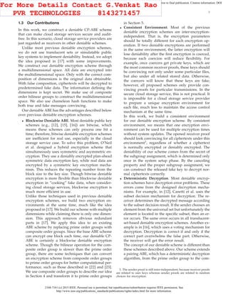 2168-7161 (c) 2015 IEEE. Personal use is permitted, but republication/redistribution requires IEEE permission. See
http://www.ieee.org/publications_standards/publications/rights/index.html for more information.
This article has been accepted for publication in a future issue of this journal, but has not been fully edited. Content may change prior to final publication. Citation information: DOI
10.1109/TCC.2015.2424882, IEEE Transactions on Cloud Computing
3
1.3 Our Contributions
In this work, we construct a deniable CP-ABE scheme
that can make cloud storage services secure and audit-
free. In this scenario, cloud storage service providers are
just regarded as receivers in other deniable schemes.
Unlike most previous deniable encryption schemes,
we do not use translucent sets or simulatable public
key systems to implement deniability. Instead, we adopt
the idea proposed in [17] with some improvements.
We construct our deniable encryption scheme through
a multidimensional space. All data are encrypted into
the multidimensional space. Only with the correct com-
position of dimensions is the original data obtainable.
With false composition, ciphertexts will be decrypted to
predetermined fake data. The information deﬁning the
dimensions is kept secret. We make use of composite
order bilinear groups to construct the multidimensional
space. We also use chameleon hash functions to make
both true and fake messages convincing.
Our deniable ABE has the advantages described below
over previous deniable encryption schemes.
• Blockwise Deniable ABE. Most deniable public key
schemes (e.g., [12], [15], [16]) are bitwise, which
means these schemes can only process one bit a
time; therefore, bitwise deniable encryption schemes
are inefﬁcient for real use, especially in the cloud
storage service case. To solve this problem, O’Neil
et al. designed a hybrid encryption scheme that
simultaneously uses symmetric and asymmetric en-
cryption. They use a deniably encrypted plan-ahead
symmetric data encryption key, while real data are
encrypted by a symmetric key encryption mecha-
nism. This reduces the repeating number from the
block size to the key size. Though bitwise deniable
encryption is more ﬂexible than blockwise deniable
encryption in ”cooking” fake data, when consider-
ing cloud storage services, blockwise encryption is
much more efﬁcient in use.
Unlike those techniques used in previous deniable
encryption schemes, we build two encryption en-
vironments at the same time, much like the idea
proposed in [17]. We build our scheme with multiple
dimensions while claiming there is only one dimen-
sion. This approach removes obvious redundant
parts in [17]. We apply this idea to an existing
ABE scheme by replacing prime order groups with
composite order groups. Since the base ABE scheme
can encrypt one block each time, our deniable CP-
ABE is certainly a blockwise deniable encryption
scheme. Though the bilinear operation for the com-
posite order group is slower than the prime order
group, there are some techniques that can convert
an encryption scheme from composite order groups
to prime order groups for better computational per-
formance, such as those described in [22] and [23].
We use composite order groups to describe our idea
in Section 4 and transform it to prime order groups
in Section 5.
• Consistent Environment. Most of the previous
deniable encryption schemes are inter-encryption-
independent. That is, the encryption parameters
should be totally different for each encryption op-
eration. If two deniable encryptions are performed
in the same environment, the latter encryption will
lose deniability after the ﬁrst encryption is coerced,
because each coercion will reduce ﬂexibility. For
example, once coercers get private keys, which are
the most common receiver proofs, these keys should
be convincing not only under some particular ﬁles,
but also under all related stored data. Otherwise,
the coercers will know that these keys are fake;
however, all proposed schemes only provide con-
vincing proofs for particular transmissions. In the
secure cloud storage service, this is not practical. It
is impossible for a cloud storage service provider
to prepare a unique encryption environment for
each ﬁle, much less to maintain the access control
mechanism at the same time.
In this work, we build a consistent environment
for our deniable encryption scheme. By consistent
environment, we means that one encryption envi-
ronment can be used for multiple encryption times
without system updates. The opened receiver proof
should look convincing for all ciphertexts under this
environment3
, regardless of whether a ciphertext
is normally encrypted or deniably encrypted. The
deniability of our scheme comes from the secret of
the subgroup assignment, which is determined only
once in the system setup phase. By the canceling
property and the proper subgroup assignment, we
can construct the released fake key to decrypt nor-
mal ciphertexts correctly.
• Deterministic Decryption. Most deniable encryp-
tion schemes have decryption error problems. These
errors come from the designed decryption mecha-
nisms. For example, in [12], Canetti et al. uses the
subset decision mechanism for decryption. The re-
ceiver determines the decrypted message according
to the subset decision result. If the sender chooses an
element from the universal set but unfortunately the
element is located in the speciﬁc subset, then an er-
ror occurs. The same error occurs in all translucent-
set-based deniable encryption schemes. Another ex-
ample is in [16], which uses a voting mechanism for
decryption. Decryption is correct if and only if the
correct part overwhelms the false part. Otherwise,
the receiver will get the error result.
The concept of our deniable scheme is different than
these schemes described above. Our scheme extends
a pairing ABE, which has a deterministic decryption
algorithm, from the prime order group to the com-
3. The sender proof is still inter-independent, because receiver proofs
are related to user keys whereas sender proofs are related to random
choices for encryption.
For More Details Contact G.Venkat Rao
PVR TECHNOLOGIES 8143271457
 