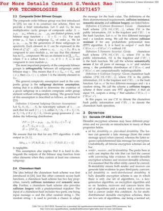 2168-7161 (c) 2015 IEEE. Personal use is permitted, but republication/redistribution requires IEEE permission. See
http://www.ieee.org/publications_standards/publications/rights/index.html for more information.
This article has been accepted for publication in a future issue of this journal, but has not been fully edited. Content may change prior to final publication. Citation information: DOI
10.1109/TCC.2015.2424882, IEEE Transactions on Cloud Computing
5
2.3 Composite Order Bilinear Groups
The composite order bilinear group was ﬁrst introduced
in [25]; we use it to construct our scheme. Here we
provide a brief introduction. Let G and GT be two
multiplicative cyclic groups of composite order N =
p1p2 . . . pm, where p1, p2, . . . , pm are distinct primes, with
bilinear map function e : G × G → GT . For each
prime pi, G has a subgroup Gpi of order pi. We let
g1, g2, . . . , gm be the generators of these subgroups re-
spectively. Each element in G can be expressed in the
form of ga1
1 ga2
2 . . . gam
m , where a1, a2, . . . , am ∈ ZN . If ai is
congruent to zero modulo pi, we say that this element
has no Gpi component. We say an element is in i∈S Gpi ,
where S is a subset from 1 . . . m, if ∀i ∈ S, ai is not
congruent to zero modulo pi.
The most important property of the composite bilinear
groups is orthogonality between all subgroups under
bilinear map e. This means that if u ∈ Gpi , v ∈ Gpj and
i = j, then e(u, v) = 1, where 1 is the identity element in
GT .
The general complexity assumption used in the com-
posite group is the subgroup decision assumption,
stating that it is difﬁcult to determine the existence of
a given subgroup in a random composite order group
element without orthogonality testing. The general form
of this assumption is described as follows, as deﬁned in
[23]:
Deﬁnition 3 (General Subgroup Decision Assumption):
Let S0, S1, S2, . . . , Sk be non-empty subsets of 1, . . . , m
such that for each 2 ≤ j ≤ k, either Sj ∩S0 = ∅ = Sj ∩S1
or Sj ∩ S0 = ∅ = Sj ∩ S1. Given group generator G , we
deﬁne the following distribution:
PP := {N = p1p2 . . . pm, G, GT , e}
R
←−− G
Zi
R
←−− GSi ∀i ∈ {1, . . . , k},
D := {PP, Z2, . . . , Zk}.
We assume that for that for any PPT algorithm A with
output in {0, 1},
AdvG,A := |P[A(D, Z0) = 1] − P[A(D, Z1) = 1]|
is negligible.
This assumption also implies that it is hard to dis-
tinguish the outputs of the bilinear map function from
other elements when they contain at least one common
subgroup.
2.4 Chameleon Hash
The idea behind the chameleon hash scheme was ﬁrst
introduced in [26]. Just like other common secure hash
functions, a chameleon hash scheme has two key prop-
erties, namely collision resistance and semantic secu-
rity. Further, a chameleon hash scheme also provides
collision forgery with a predetermined trapdoor. The
input of a chameleon hash includes two parts, one being
input message m and the other random string r. The
random string r is used to provide a chance to adapt
the message for the hash value. The deﬁnitions of the
three aforementioned requirements, collision resistance,
semantic security and collision forgery, are listed below.
Deﬁnition 4 (Collision Resistance): Given chameleon
hash scheme {PK, SK, CH(·, ·)}, where PK is the
public information, SK is the trapdoor and CH(·, ·) is
the hash function. Let m, m′
be two different messages
and r a random string. We call the scheme collision
resistant if for any probabilistic polynomial time
(PPT) algorithm A, it is hard to output r′
such that
CH(m, r) = CH(m′
, r′
) without SK.
Deﬁnition 5 (Semantic Security): Given chameleon
hash scheme {PK, SK, CH(·, ·)}, where PK is the
public information, SK is the trapdoor and CH(·, ·)
is the hash function. We call the scheme semantically
secure if for all pairs of message m, m′
and random
string r, the probability distribution of CH(m, r) and
CH(m′
, r) are computationally indistinguishable.
Deﬁnition 6 (Collision Forgery): Given chameleon hash
scheme {PK, SK, CH(·, ·)}, where PK is the public
information, SK is the trapdoor and CH(·, ·) is the hash
function. Let m, m′
be two different messages and r is a
random string. We call the scheme a collision forgery
scheme if there exists one PPT algorithm A that on
input SK, outputs a string r′
that satisﬁes CH(m, r) =
CH(m′
, r′
).
In this paper, we use CH to denote the chameleon
hash public information and CH(·, ·) to denote the
chameleon hash operation.
3 DEFINITION
3.1 Deniable CP-ABE Scheme
Deniable encryption schemes may have different prop-
erties and we provide an introduction to many of these
properties below.
• ad hoc deniability vs. plan-ahead deniability: The for-
mer can generate a fake message (from the entire
message space) when coerced, whereas the latter re-
quires a predetermined fake message for encryption.
Undoubtedly, all bitwise encryption schemes are ad
hoc.
• sender-, receiver-, and bi-deniability: The preﬁx here in
each case implies the role that can fool the coercer
with convincing fake evidence. In sender-deniable
encryption schemes and receiver-deniable schemes,
it is assumed that the other entity cannot be coerced.
Bi-deniability means both sender and receiver can
generate fake evidence to pass third-party coercion.
• full deniability vs. multi-distributional deniability: A
fully deniable encryption scheme is one in which
there is only one set of algorithms, i.e., a key-
generation algorithm, an encryption algorithm and
so on. Senders, receivers and coercers know this
set of algorithms and a sender and a receiver can
fool a coercer under this condition. As for multi-
distributional deniable encryption schemes, there
are two sets of algorithms, one being a normal set,
For More Details Contact G.Venkat Rao
PVR TECHNOLOGIES 8143271457
 