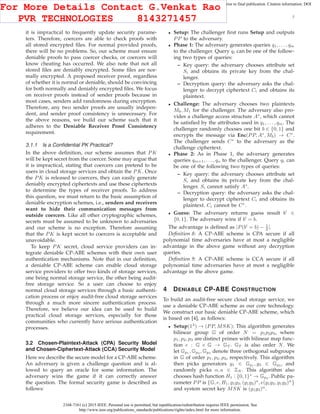 2168-7161 (c) 2015 IEEE. Personal use is permitted, but republication/redistribution requires IEEE permission. See
http://www.ieee.org/publications_standards/publications/rights/index.html for more information.
This article has been accepted for publication in a future issue of this journal, but has not been fully edited. Content may change prior to final publication. Citation information: DOI
10.1109/TCC.2015.2424882, IEEE Transactions on Cloud Computing
7
it is impractical to frequently update security parame-
ters. Therefore, coercers are able to check proofs with
all stored encrypted ﬁles. For normal provided proofs,
there will be no problems. So, our scheme must ensure
deniable proofs to pass coercer checks, or coercers will
know cheating has occurred. We also note that not all
stored ﬁles are deniably encrypted. Some ﬁles are nor-
mally encrypted. A proposed receiver proof, regardless
of whether it is normal or deniable, should be convincing
for both normally and deniably encrypted ﬁles. We focus
on receiver proofs instead of sender proofs because in
most cases, senders add randomness during encryption.
Therefore, any two sender proofs are usually indepen-
dent, and sender proof consistency is unnecessary. For
the above reasons, we build our scheme such that it
adheres to the Deniable Receiver Proof Consistency
requirement.
3.1.1 Is a Conﬁdential PK Practical?
In the above deﬁnition, our scheme assumes that PK
will be kept secret from the coercer. Some may argue that
it is impractical, stating that coercers can pretend to be
users in cloud storage services and obtain the PK. Once
the PK is released to coercers, they can easily generate
deniably encrypted ciphertexts and use these ciphertexts
to determine the types of receiver proofs. To address
this question, we must return to the basic assumption of
deniable encryption schemes, i.e., senders and receivers
want to hide their communication messages from
outside coercers. Like all other cryptographic schemes,
secrets must be assumed to be unknown to adversaries
and our scheme is no exception. Therefore assuming
that the PK is kept secret to coercers is acceptable and
unavoidable.
To keep PK secret, cloud service providers can in-
tegrate deniable CP-ABE schemes with their own user
authentication mechanisms. Note that in our deﬁnition,
a deniable CP-ABE scheme can enable cloud storage
service providers to offer two kinds of storage services,
one being normal storage service, the other being audit-
free storage service. So a user can choose to enjoy
normal cloud storage services through a basic authenti-
cation process or enjoy audit-free cloud storage services
through a much more sincere authentication process.
Therefore, we believe our idea can be used to build
practical cloud storage services, especially for those
communities who currently have serious authentication
processes.
3.2 Chosen-Plaintext-Attack (CPA) Security Model
and Chosen-Ciphertext-Attack (CCA) Security Model
Here we describe the secure model for a CP-ABE scheme.
An adversary is given a challenge question and is al-
lowed to query an oracle for some information. The
adversary wins the game if it can correctly answer
the question. The formal security game is described as
follows:
• Setup: The challenger ﬁrst runs Setup and outputs
PP to the adversary.
• Phase 1: The adversary generates queries q1, . . . , qm
to the challenger. Query qi can be one of the follow-
ing two types of queries:
– Key query: the adversary chooses attribute set
Si and obtains its private key from the chal-
lenger.
– Decryption query: the adversary asks the chal-
lenger to decrypt ciphertext Ci and obtains its
plaintext.
• Challenge: The adversary chooses two plaintexts
M0, M1 for the challenger. The adversary also pro-
vides a challenge access structure A∗
, which cannot
be satisﬁed by the attributes used in q1, . . . , qm. The
challenger randomly chooses one bit b ∈ {0, 1} and
encrypts the message via Enc(PP, A∗
, Mb) → C∗
.
The challenger sends C∗
to the adversary as the
challenge ciphertext.
• Phase 2: As in Phase 1, the adversary generates
queries qm+1, . . . , qn to the challenger. Query qi can
be one of the following two types of queries:
– Key query: the adversary chooses attribute set
Si and obtains its private key from the chal-
lenger. Si cannot satisfy A∗
.
– Decryption query: the adversary asks the chal-
lenger to decrypt ciphertext Ci and obtains its
plaintext. Ci cannot be C∗
.
• Guess: The adversary returns guess result b′
∈
{0, 1}. The adversary wins if b′
= b.
The advantage is deﬁned as |P(b′
= b) − 1
2 |.
Deﬁnition 8: A CP-ABE scheme is CPA secure if all
polynomial time adversaries have at most a negligible
advantage in the above game without any decryption
queries.
Deﬁnition 9: A CP-ABE scheme is CCA secure if all
polynomial time adversaries have at most a negligible
advantage in the above game.
4 DENIABLE CP-ABE CONSTRUCTION
To build an audit-free secure cloud storage service, we
use a deniable CP-ABE scheme as our core technology.
We construct our basic deniable CP-ABE scheme, which
is based on [4], as follows:
• Setup(1λ
) → (PP, MSK): This algorithm generates
bilinear group G of order N = p1p2p3, where
p1, p2, p3 are distinct primes with bilinear map func-
tion e : G × G → GT . GT is also order N. We
let Gp1 , Gp2 , Gp3 denote three orthogonal subgroups
in G of order p1, p2, p3, respectively. This algorithm
then picks generators g1 ∈ Gp1 , g3 ∈ Gp3 , and
randomly picks α, a ∈ ZN . This algorithm also
chooses hash function H1 : {0, 1}∗
→ Gp3 . Public pa-
rameter PP is {G, e, H1, g1g3, (g1g3)a
, e(g1g3, g1g3)α
}
and system secret key MSK is (g1g3)α
.
For More Details Contact G.Venkat Rao
PVR TECHNOLOGIES 8143271457
 