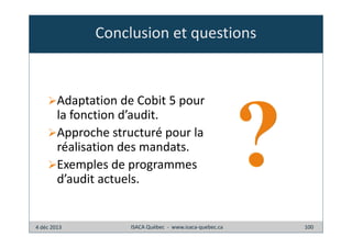 Conclusion et questions

Adaptation de Cobit 5 pour
la fonction d’audit.
Approche structuré pour la
réalisation des mandats.
Exemples de programmes
d’audit actuels.

4 déc 2013

ISACA Québec - www.isaca-quebec.ca

100

 