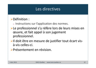 Les directives
Définition :
o

Instructions sur l’application des normes.

Le professionnel s’y réfère lors de leurs mises en
œuvre, et fait appel à son jugement
professionnel.
Il doit être en mesure de justifier tout écart visà-vis celles-ci.
Présentement en révision.

4 déc 2013

ISACA Québec - www.isaca-quebec.ca

12

 