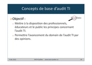 Concepts de base d’audit TI
Objectif :
o

o

Mettre à la disposition des professionnels,
éducateurs et le public les principes concernant
l’audit TI.
Permettre l’avancement du domain de l’audit TI par
des opinions.

4 déc 2013

ISACA Québec - www.isaca-quebec.ca

19

 