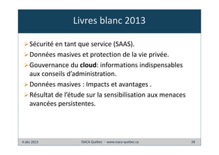 Livres blanc 2013
Sécurité en tant que service (SAAS).
Données masives et protection de la vie privée.
Gouvernance du cloud: informations indispensables
aux conseils d’administration.
Données masives : Impacts et avantages .
Résultat de l’étude sur la sensibilisation aux menaces
avancées persistentes.

4 déc 2013

ISACA Québec - www.isaca-quebec.ca

28

 