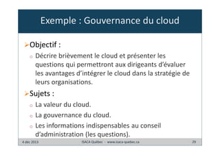 Exemple : Gouvernance du cloud
Objectif :
o

Décrire brièvement le cloud et présenter les
questions qui permettront aux dirigeants d’évaluer
les avantages d’intégrer le cloud dans la stratégie de
leurs organisations.

Sujets :
o
o
o

La valeur du cloud.
La gouvernance du cloud.
Les informations indispensables au conseil
d’administration (les questions).

4 déc 2013

ISACA Québec - www.isaca-quebec.ca

29

 