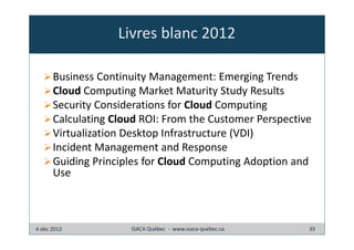 Livres blanc 2012
Business Continuity Management: Emerging Trends
Cloud Computing Market Maturity Study Results
Security Considerations for Cloud Computing
Calculating Cloud ROI: From the Customer Perspective
Virtualization Desktop Infrastructure (VDI)
Incident Management and Response
Guiding Principles for Cloud Computing Adoption and
Use

4 déc 2013

ISACA Québec - www.isaca-quebec.ca

35

 